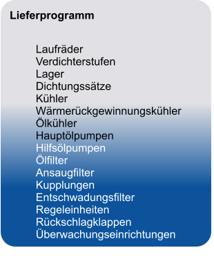 Lieferprogramm		   	Laufräder	 	Verdichterstufen	 	Lager	 	Dichtungssätze	 	Kühler	 	Wärmerückgewinnungskühler	 	Ölkühler	 	Hauptölpumpen	 	Hilfsölpumpen	 	Ölfilter	 	Ansaugfilter	 	Kupplungen	 	Entschwadungsfilter	 	Regeleinheiten	 	Rückschlagklappen	 	Überwachungseinrichtungen