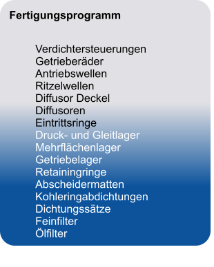 Fertigungsprogramm		   	Verdichtersteuerungen	 Getrieberäder	 Antriebswellen	 Ritzelwellen	 Diffusor Deckel	 Diffusoren	 Eintrittsringe	 Druck- und Gleitlager	 Mehrflächenlager	 Getriebelager	 Retainingringe	 Abscheidermatten	 Kohleringabdichtungen	 Dichtungssätze	 Feinfilter	 Ölfilter